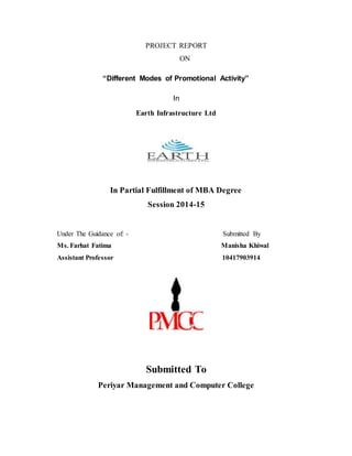 PROJECT REPORT
ON
“Different Modes of Promotional Activity”
In
Earth Infrastructure Ltd
In Partial Fulfillment of MBA Degree
Session 2014-15
Under The Guidance of: - Submitted By
Ms. Farhat Fatima Manisha Khiwal
Assistant Professor 10417903914
Submitted To
Periyar Management and Computer College
 