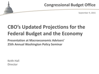 Congressional Budget Office
Presentation at Macroeconomic Advisers’
25th Annual Washington Policy Seminar
Keith Hall
Director
CBO’s Updated Projections for the
Federal Budget and the Economy
September 9, 2015
 