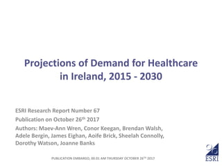 Projections of Demand for Healthcare
in Ireland, 2015 - 2030
ESRI Research Report Number 67
Publication on October 26th 2017
Authors: Maev-Ann Wren, Conor Keegan, Brendan Walsh,
Adele Bergin, James Eighan, Aoife Brick, Sheelah Connolly,
Dorothy Watson, Joanne Banks
PUBLICATION EMBARGO, 00.01 AM THURSDAY OCTOBER 26TH 2017
 