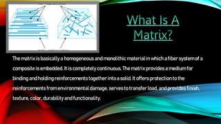 The matrix is basicallya homogeneous and monolithic materialin which a fiber systemof a
composite is embedded.It is completely continuous. The matrix provides a medium for
binding and holding reinforcements together into a solid. It offers protection to the
reinforcements from environmental damage,servesto transfer load, and provides finish,
texture, color, durability and functionality.
 
