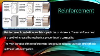 Reinforcement can be fibers or fabric particles or whiskers . These reinforcement
are used to increase the mechanical properties of a composite.
The main purpose of the reinforcement is to provide superior levels of strength and
stiffness to the composite.
 