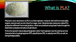 Polylacticacid,alsoknownasPLA,isathermoplastic monomer derivedfromrenewable,
organicsourcessuchas cornstarchorsugarcane.Usingbiomassresources makesPLA
productiondifferent frommostplastics,whichareproducedusingfossil fuels throughthe
distillationandpolymerization ofpetroleum.
PLAisthesecondmostproducedbioplastic(after thermoplasticstarch)andhassimilar
characteristicsto polypropylene (PP), polyethylene (PE), orpolystyrene (PS), aswell as
beingbiodegradable.
 