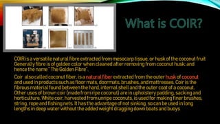 COIR is a versatilenatural fibre extracted from mesocarp tissue, or husk of the coconut fruit
Generallyfibre is of golden color when cleanedafter removing from coconut husk; and
hence the name ” The Golden Fibre”.
Coir also called coconut fiber, is a natural fiber extracted from the outer husk of coconut
and used in products such as floor mats, doormats, brushes, andmattresses. Coir is the
fibrous material found between the hard, internal shelland the outer coat of a coconut.
Other uses of brown coir (madefrom ripe coconut) are in upholstery padding, sackingand
horticulture. White coir, harvestedfrom unripe coconuts, is used for making finer brushes,
string, rope and fishingnets. It has the advantageof not sinking,so can be used in long
lengths in deep water without the addedweight draggingdown boats and buoys.
 
