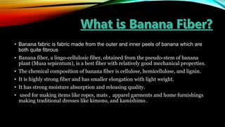 • Banana fabric is fabric made from the outer and inner peels of banana which are
both quite fibrous
• Banana fiber, a lingo-cellulosic fiber, obtained from the pseudo-stem of banana
plant (Musa sepientum), is a best fiber with relatively good mechanical properties.
• The chemical composition of banana fiber is cellulose, hemicellulose, and lignin.
• It is highly strong fiber and has smaller elongation with light weight.
• It has strong moisture absorption and releasing quality.
• used for making items like ropes, mats , apparel garments and home furnishings
making traditional dresses like kimono, and kamishimo .
 
