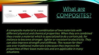 A composite material is a combination of two materials with
different physical and chemical properties. When they are combined
they create a material which is specialized to do a certain job, for
instance to become stronger, lighter or resistant to electricity. They
can also improve strength and stiffness. The reason for their
use over traditional materials is because they improve the
properties of their base materials and are applicable in many
situations.
 