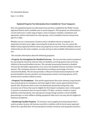 For Immediate Release
Date: 1-11-2016
Updated Property Tax Information Now Available for Texas Taxpayers
New and updated property tax information has just been compiled by the Waller County
Appraisal District and is available now to assist taxpayers. This property tax information is
current and covers a wide range of topics, such as taxpayer remedies, exemptions and
appraisals, and has information for select groups, such as disabled veterans and persons
age 65 or older.
Whether you are a homeowner, business owner, disabled veteran or taxpayer, it’s
important you know your rights concerning the property tax laws. You can contact the
Waller County Appraisal District about any property tax issues with full confidence that we
will provide you the most complete, accurate and up-to-date available information to assist
you.
This includes information about the following programs.
• Property Tax Exemptions for Disabled Veterans - The law provides partial exemptions
for any property owned by veterans who are disabled, surviving spouses and surviving
children of deceased disabled veterans. This includes homesteads donated to disabled
veterans by charitable organizations at no cost to the disabled veterans and their surviving
spouses. The exemption amount is determined according to percentage of service-
connected disability. The law also provides a 100 percent homestead exemption for 100
percent disabled veterans and their surviving spouses and for surviving spouses of U.S.
armed service members killed in action.
• Property Tax Exemptions – Non-profit organizations that meet statutory requirements
may seek property tax exemptions and must apply to their county appraisal district by a
specific date. Businesses that receive tax abatements granted by taxing units; ship
inventory out of Texas that may be eligible for the freeport exemption; store certain goods
in transit in warehouses that are moved within 175 days; construct, install or acquire
pollution control property; own and operate energy storage systems; convert landfill-
generated gas; or store offshore drilling equipment while not in use may also be eligible for
statutory exemptions.
• Rendering Taxable Property - If a business owns tangible personal property that is
used to produce income, the business must file a rendition with its local county appraisal
district by a specified date. Personal property includes inventory and equipment used by a
 