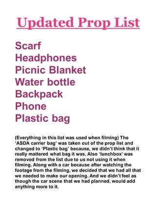 Updated Prop List
Scarf
Headphones
Picnic Blanket
Water bottle
Backpack
Phone
Plastic bag
(Everything in this list was used when filming) The
‘ASDA carrier bag’ was taken out of the prop list and
changed to ‘Plastic bag’ because, we didn’t think that it
really mattered what bag it was. Also ‘lunchbox’ was
removed from the list due to us not using it when
filming. Along with a car because after watching the
footage from the filming, we decided that we had all that
we needed to make our opening. And we didn’t feel as
though the car scene that we had planned, would add
anything more to it.
 