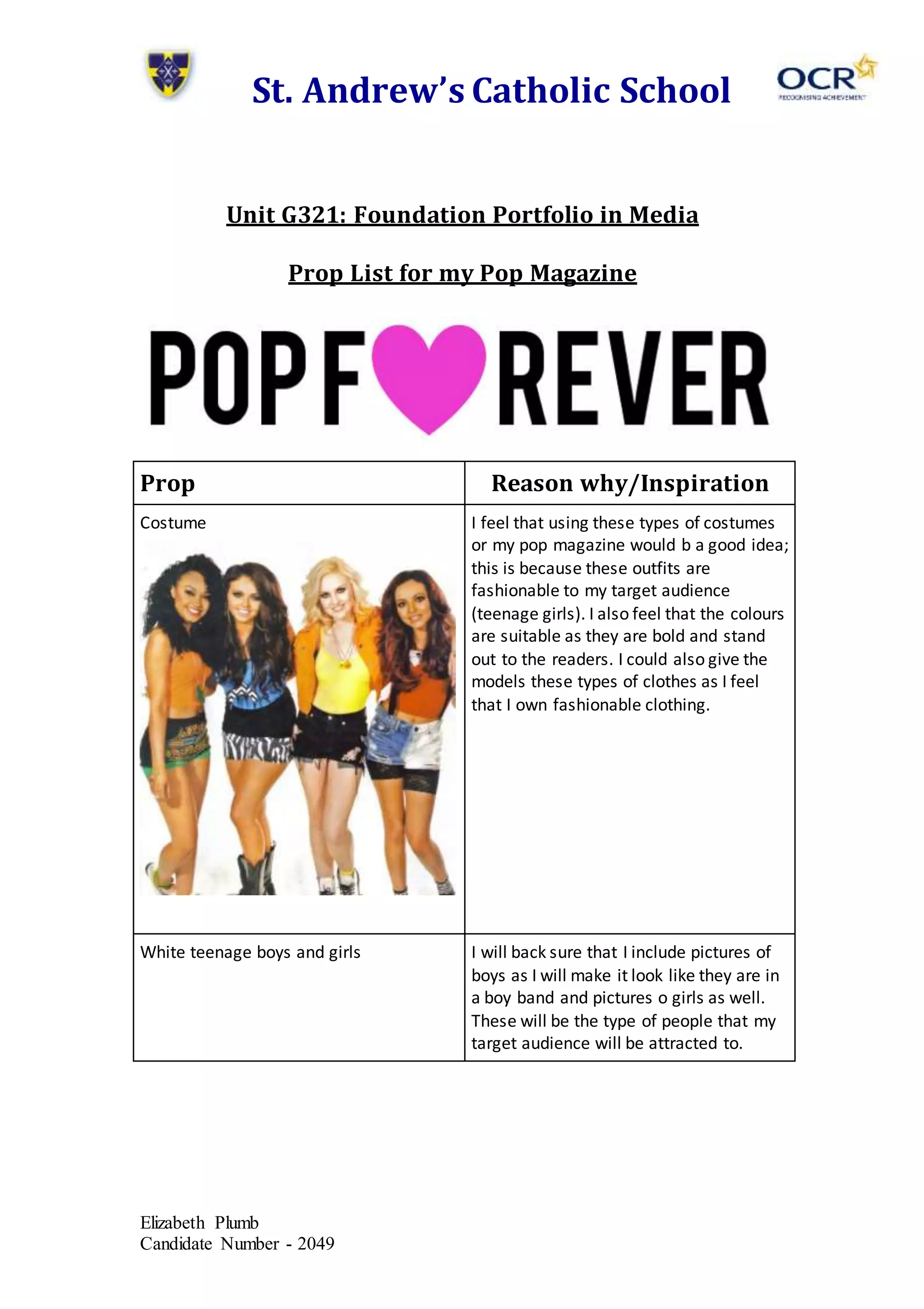 St. Andrew’s Catholic School
Unit G321: Foundation Portfolio in Media
Prop List for my Pop Magazine
Prop Reason why/Inspiration
Costume
I feel that using these types of costumes
Elizabeth Plumb
Candidate Number - 2049
or my pop magazine would b a good idea;
this is because these outfits are
fashionable to my target audience
(teenage girls). I also feel that the colours
are suitable as they are bold and stand
out to the readers. I could also give the
models these types of clothes as I feel
that I own fashionable clothing.
White teenage boys and girls I will back sure that I include pictures of
boys as I will make it look like they are in
a boy band and pictures o girls as well.
These will be the type of people that my
target audience will be attracted to.