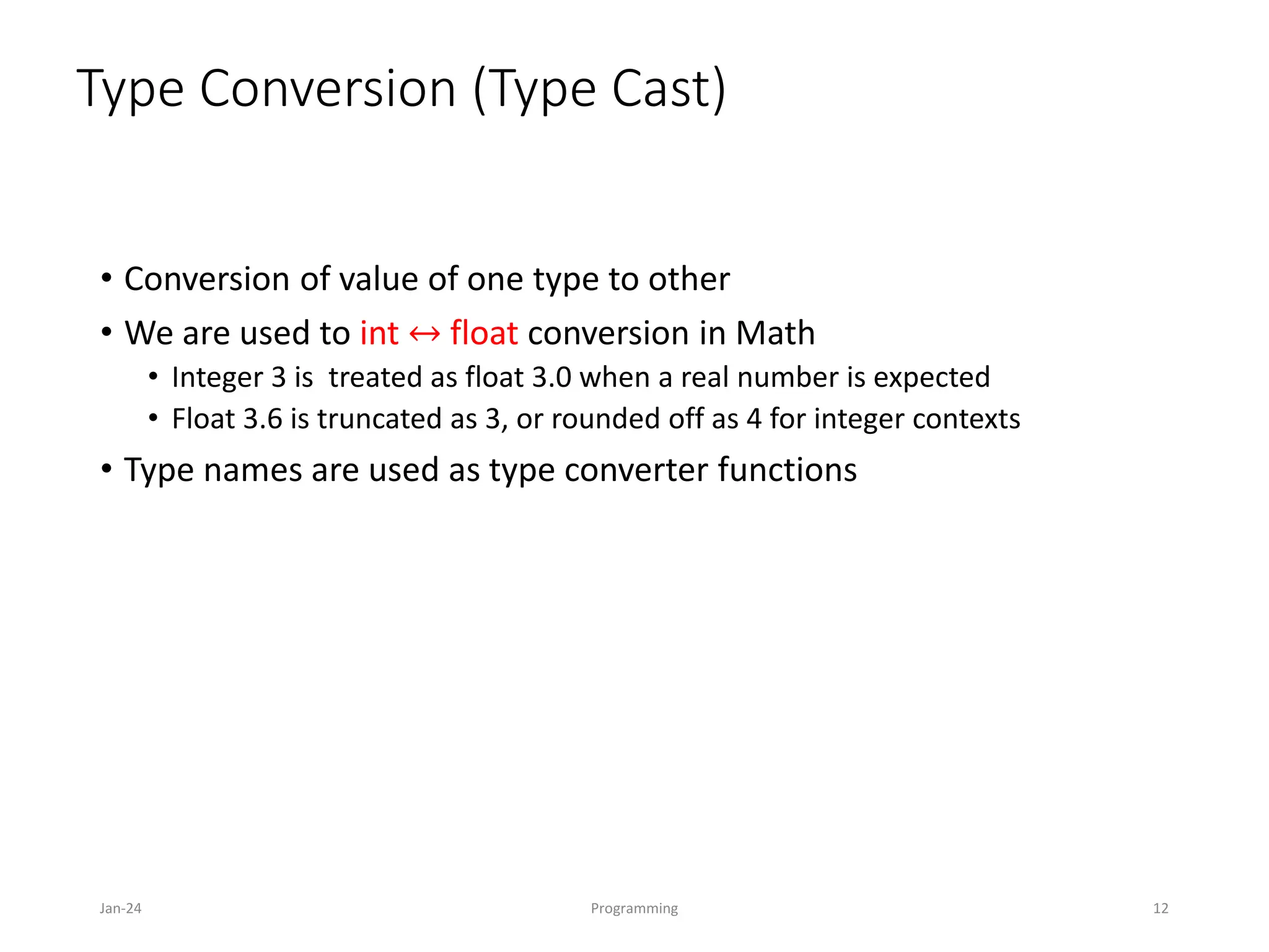 Type Conversion (Type Cast)
• Conversion of value of one type to other
• We are used to int ↔ float conversion in Math
• Integer 3 is treated as float 3.0 when a real number is expected
• Float 3.6 is truncated as 3, or rounded off as 4 for integer contexts
• Type names are used as type converter functions
Jan-24 Programming 12
 
