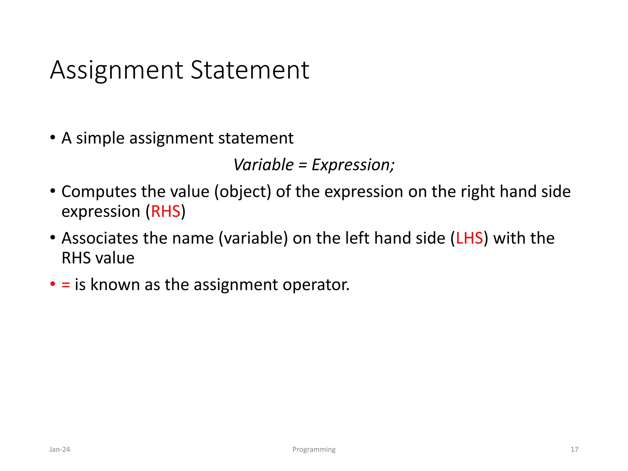 Assignment Statement
• A simple assignment statement
Variable = Expression;
• Computes the value (object) of the expression on the right hand side
expression (RHS)
• Associates the name (variable) on the left hand side (LHS) with the
RHS value
• = is known as the assignment operator.
Jan-24 Programming 17
 