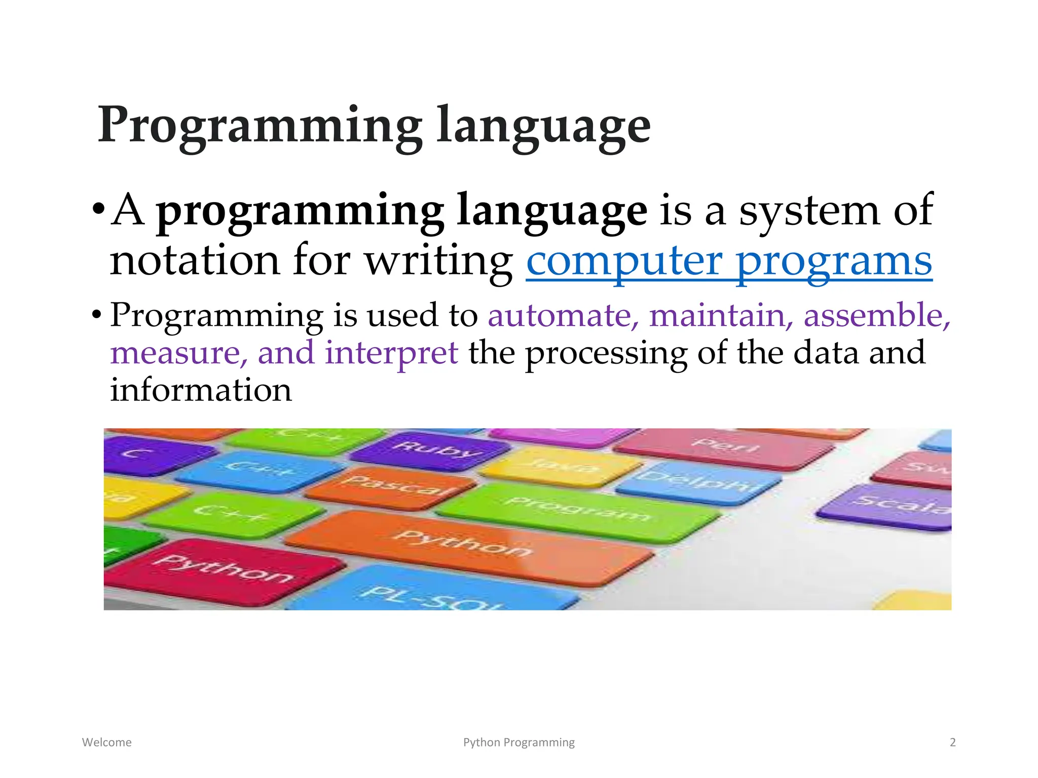 Programming language
•A programming language is a system of
notation for writing computer programs
• Programming is used to automate, maintain, assemble,
measure, and interpret the processing of the data and
information
Welcome Python Programming 2
 