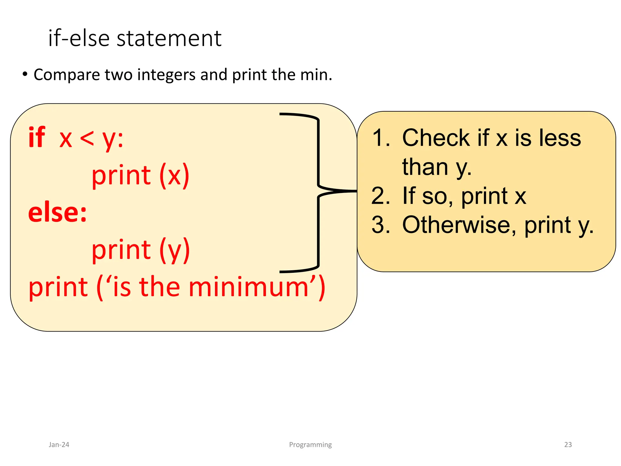 if-else statement
• Compare two integers and print the min.
Jan-24 Programming 23
1. Check if x is less
than y.
2. If so, print x
3. Otherwise, print y.
if x < y:
print (x)
else:
print (y)
print (‘is the minimum’)
 