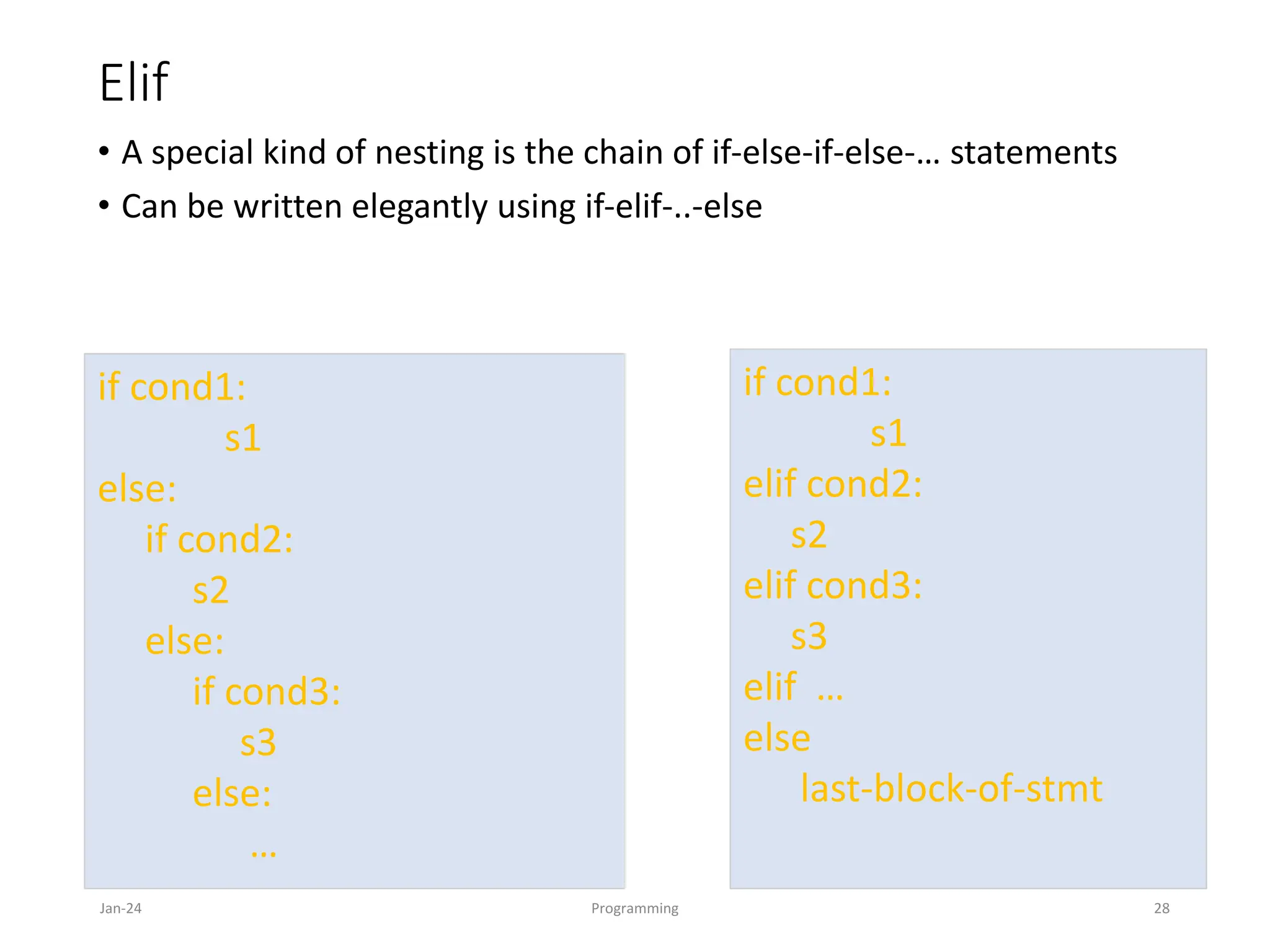 Elif
• A special kind of nesting is the chain of if-else-if-else-… statements
• Can be written elegantly using if-elif-..-else
Jan-24 Programming 28
if cond1:
s1
elif cond2:
s2
elif cond3:
s3
elif …
else
last-block-of-stmt
if cond1:
s1
else:
if cond2:
s2
else:
if cond3:
s3
else:
…
 