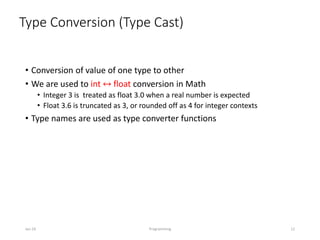 Type Conversion (Type Cast)
• Conversion of value of one type to other
• We are used to int ↔ float conversion in Math
• Integer 3 is treated as float 3.0 when a real number is expected
• Float 3.6 is truncated as 3, or rounded off as 4 for integer contexts
• Type names are used as type converter functions
Jan-24 Programming 12
 