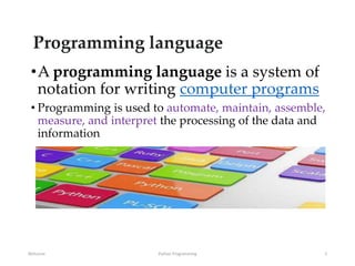 Programming language
•A programming language is a system of
notation for writing computer programs
• Programming is used to automate, maintain, assemble,
measure, and interpret the processing of the data and
information
Welcome Python Programming 2
 