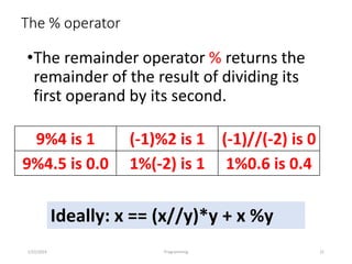 The % operator
•The remainder operator % returns the
remainder of the result of dividing its
first operand by its second.
1/22/2024 Programming 21
9%4 is 1 (-1)%2 is 1 (-1)//(-2) is 0
9%4.5 is 0.0 1%(-2) is 1 1%0.6 is 0.4
Ideally: x == (x//y)*y + x %y
 