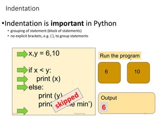 x,y = 6,10
if x < y:
print (x)
else:
print (y)
print (‘is the min’)
x y
6 10
Run the program
Output
6
Indentation
•Indentation is important in Python
• grouping of statement (block of statements)
• no explicit brackets, e.g. { }, to group statements
Jan-24 Programming 24
 