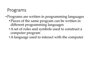 Programs
•Programs are written in programming languages
•Pieces of the same program can be written in
different programming languages
•A set of rules and symbols used to construct a
computer program
•A language used to interact with the computer
 