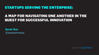 STARTUPS SERVING THE ENTERPRISE:
A MAP FOR NAVIGATING ONE ANOTHER IN THE
QUEST FOR SUCCESSFUL INNOVATION
Sarah Guo
@saranormous
 