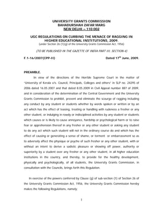 UNIVERSITY GRANTS COMMISSION
                        BAHADURSHAH ZAFAR MARG
                           NEW DELHI – 110 002

     UGC REGULATIONS ON CURBING THE MENACE OF RAGGING IN
            HIGHER EDUCATIONAL INSTITUTIONS, 2009.
           (under Section 26 (1)(g) of the University Grants Commission Act, 1956)

         (TO BE PUBLISHED IN THE GAZETTE OF INDIA PART III, SECTION-4)

F.1-16/2007(CPP-II)                                               Dated 17th June, 2009.



PREAMBLE.
       In view of the directions of the Hon’ble Supreme Court in the matter of
“University of Kerala v/s. Council, Principals, Colleges and others” in SLP no. 24295 of
2006 dated 16.05.2007 and that dated 8.05.2009 in Civil Appeal number 887 of 2009,
and in consideration of the determination of the Central Government and the University
Grants Commission to prohibit, prevent and eliminate the scourge of ragging including
any conduct by any student or students whether by words spoken or written or by an
act which has the effect of teasing, treating or handling with rudeness a fresher or any
other student, or indulging in rowdy or indisciplined activities by any student or students
which causes or is likely to cause annoyance, hardship or psychological harm or to raise
fear or apprehension thereof in any fresher or any other student or asking any student
to do any act which such student will not in the ordinary course do and which has the
effect of causing or generating a sense of shame, or torment or embarrassment so as
to adversely affect the physique or psyche of such fresher or any other student, with or
without an intent to derive a sadistic pleasure or showing off power, authority or
superiority by a student over any fresher or any other student, in all higher education
institutions in the country, and thereby, to provide for the healthy development,
physically and psychologically, of all students, the University Grants Commission, in
consultation with the Councils, brings forth this Regulation.


   In exercise of the powers conferred by Clause (g) of sub-section (1) of Section 26 of
the University Grants Commission Act, 1956, the University Grants Commission hereby
makes the following Regulations, namely;


                                             1
 