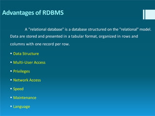 Advantages of RDBMS
A "relational database" is a database structured on the "relational" model.
Data are stored and presented in a tabular format, organized in rows and
columns with one record per row.
 Data Structure
 Multi-User Access
 Privileges
 Network Access
 Speed
 Maintenance
 Language
 