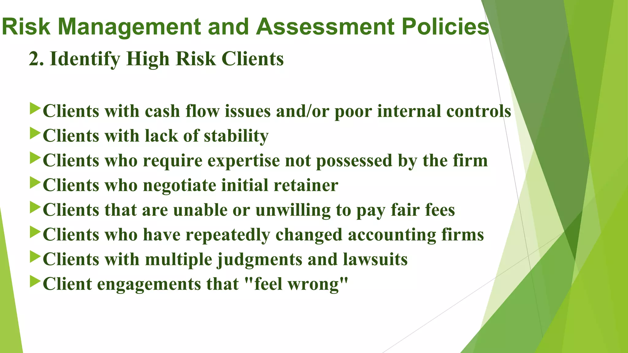 Risk Management and Assessment Policies
2. Identify High Risk Clients
Clients with cash flow issues and/or poor internal controls
Clients with lack of stability
Clients who require expertise not possessed by the firm
Clients who negotiate initial retainer
Clients that are unable or unwilling to pay fair fees
Clients who have repeatedly changed accounting firms
Clients with multiple judgments and lawsuits
Client engagements that "feel wrong"
 