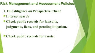 Risk Management and Assessment Policies
1. Due diligence on Prospective Client
Internet search
Check public records for lawsuits,
judgments, liens, and pending litigation.
Check public records for assets.
 