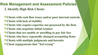 Risk Management and Assessment Policies
2. Identify High Risk Clients
Clients with cash flow issues and/or poor internal controls
Clients with lack of stability
Clients who require expertise not possessed by the firm
Clients who negotiate initial retainer
Clients that are unable or unwilling to pay fair fees
Clients who have repeatedly changed accounting firms
Clients with multiple judgments and lawsuits
Client engagements that "feel wrong"
 