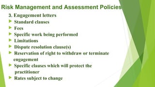 Risk Management and Assessment Policies
3. Engagement letters
 Standard clauses
 Fees
 Specific work being performed
 Limitations
 Dispute resolution clause(s)
 Reservation of right to withdraw or terminate
engagement
 Specific clauses which will protect the
practitioner
 Rates subject to change
 