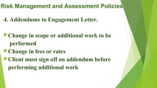 Risk Management and Assessment Policies
4. Addendums to Engagement Letter.
Change in scope or additional work to be
performed
Change in fees or rates
Client must sign off on addendum before
performing additional work
 