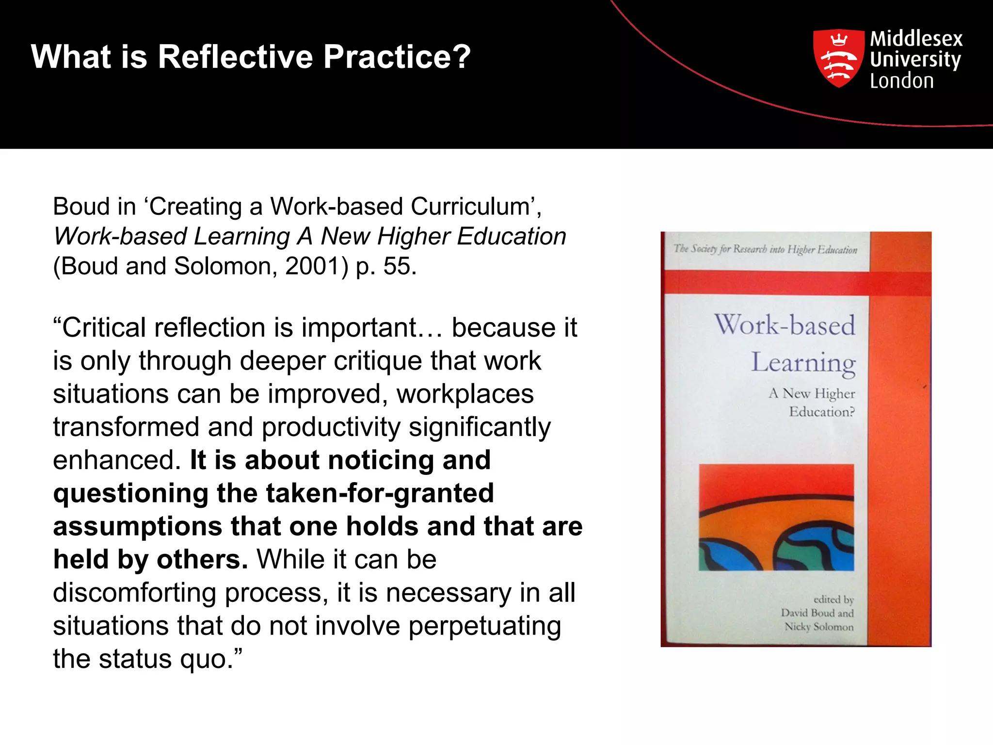 What is Reflective Practice?
Boud in ‘Creating a Work-based Curriculum’,
Work-based Learning A New Higher Education
(Boud and Solomon, 2001) p. 55.
“Critical reflection is important… because it
is only through deeper critique that work
situations can be improved, workplaces
transformed and productivity significantly
enhanced. It is about noticing and
questioning the taken-for-granted
assumptions that one holds and that are
held by others. While it can be
discomforting process, it is necessary in all
situations that do not involve perpetuating
the status quo.”
 