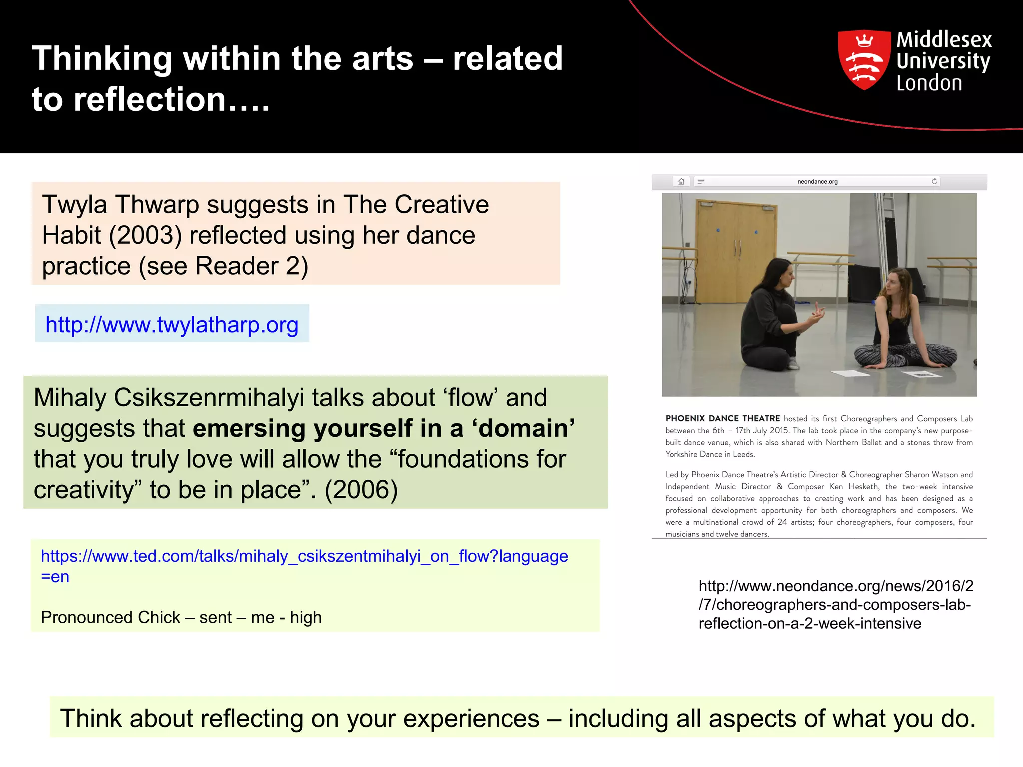 Twyla Thwarp suggests in The Creative
Habit (2003) reflected using her dance
practice (see Reader 2)
Mihaly Csikszenrmihalyi talks about ‘flow’ and
suggests that emersing yourself in a ‘domain’
that you truly love will allow the “foundations for
creativity” to be in place”. (2006)
https://www.ted.com/talks/mihaly_csikszentmihalyi_on_flow?language
=en
Pronounced Chick – sent – me - high
http://www.twylatharp.org
Thinking within the arts – related
to reflection….
http://www.neondance.org/news/2016/2
/7/choreographers-and-composers-lab-
reflection-on-a-2-week-intensive
Think about reflecting on your experiences – including all aspects of what you do.
 