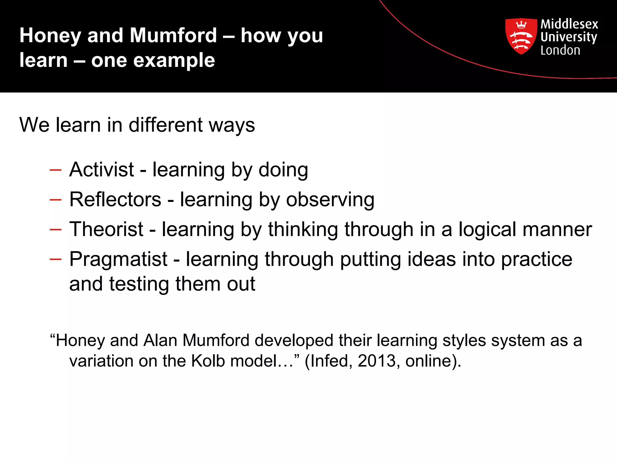 Honey and Mumford – how you
learn – one example
We learn in different ways
– Activist - learning by doing
– Reflectors - learning by observing
– Theorist - learning by thinking through in a logical manner
– Pragmatist - learning through putting ideas into practice
and testing them out
“Honey and Alan Mumford developed their learning styles system as a
variation on the Kolb model…” (Infed, 2013, online).
 