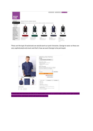These are the type of waistcoats we would want our posh character, George to wear as these are
very sophisticated and smart and that’s how we want George to be portrayed.
I chose this shirt because at £35 it’s a reasonable price for us and it looks quite smart yet casual at
the same time, laid back which will work for our film.
 