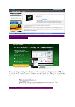 Dreamweaver by Adobe could also be an option however we haven’t had much experience on this
program and it’s quite expensive.
Social networking marketing will be free and we will use social networking sites such as MySpace
and Facebook. We can create polls on Facebook and get people to vote on things to do with our film
etc.
Advertising on MySpace would be free for us and we can create a poll on this.
 
