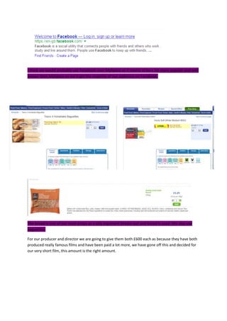 I think we would probably use Facebook over MySpace as it seems to be a lot more popular and well
known than MySpace so we’d get the majority of our audience on Facebook.
The bread is one of our main props as a silly argument breaks out and bread is used. We also use
baguettes.
For our producer and director we are going to give them both £600 each as because they have both
produced really famous films and have been paid a lot more, we have gone off this and decided for
our very short film, this amount is the right amount.
 
