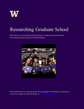 Researching Graduate School 
The basics of researching and planning for admission to graduate & 
professional programs post Evening Degree. 
This publicat ion was created by the Evening Degree Program. For quest ions 
contact our office at 206-543-6160 or advisers@pce.uw.edu 
 