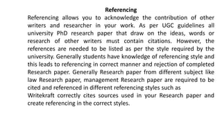 Referencing
Referencing allows you to acknowledge the contribution of other
writers and researcher in your work. As per UGC guidelines all
university PhD research paper that draw on the ideas, words or
research of other writers must contain citations. However, the
references are needed to be listed as per the style required by the
university. Generally students have knowledge of referencing style and
this leads to referencing in correct manner and rejection of completed
Research paper. Generally Research paper from different subject like
law Research paper, management Research paper are required to be
cited and referenced in different referencing styles such as
Writekraft correctly cites sources used in your Research paper and
create referencing in the correct styles.
 