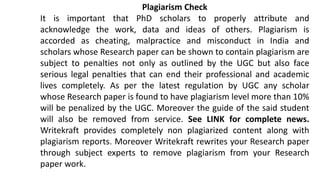 Plagiarism Check
It is important that PhD scholars to properly attribute and
acknowledge the work, data and ideas of others. Plagiarism is
accorded as cheating, malpractice and misconduct in India and
scholars whose Research paper can be shown to contain plagiarism are
subject to penalties not only as outlined by the UGC but also face
serious legal penalties that can end their professional and academic
lives completely. As per the latest regulation by UGC any scholar
whose Research paper is found to have plagiarism level more than 10%
will be penalized by the UGC. Moreover the guide of the said student
will also be removed from service. See LINK for complete news.
Writekraft provides completely non plagiarized content along with
plagiarism reports. Moreover Writekraft rewrites your Research paper
through subject experts to remove plagiarism from your Research
paper work.
 