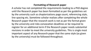 Formatting of Research paper
A scholar has not completed the requirements leading to a PhD degree
until the Research paper has been formatted as per the guidelines set
by the university such as chapterizations page count, referencing style,
line spacing etc. Sometime scholar realizes after completing the whole
Research paper that the research work is not as per the format given
by the university and risks convocation deadlines or be required to
register for an additional term if the Research paper needs substantial
revisions in order to meet the university guidelines. This is single most
important aspect of any Research paper that the same style (as given
by the university) must be followed throughout.
 