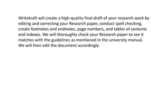 Writekraft will create a high-quality final draft of your research work by
editing and correcting your Research paper, conduct spell checking,
create footnotes and endnotes, page numbers, and tables of contents
and indexes. We will thoroughly check your Research paper to see it
matches with the guidelines as mentioned in the university manual.
We will then edit the document accordingly.
 