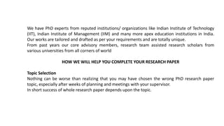 We have PhD experts from reputed institutions/ organizations like Indian Institute of Technology
(IIT), Indian Institute of Management (IIM) and many more apex education institutions in India.
Our works are tailored and drafted as per your requirements and are totally unique.
From past years our core advisory members, research team assisted research scholars from
various universities from all corners of world
HOW WE WILL HELP YOU COMPLETE YOUR RESEARCH PAPER
Topic Selection
Nothing can be worse than realizing that you may have chosen the wrong PhD research paper
topic, especially after weeks of planning and meetings with your supervisor.
In short success of whole research paper depends upon the topic.
 
