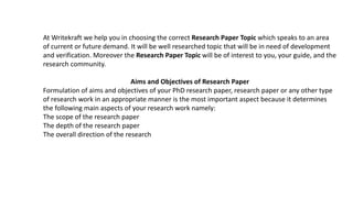 At Writekraft we help you in choosing the correct Research Paper Topic which speaks to an area
of current or future demand. It will be well researched topic that will be in need of development
and verification. Moreover the Research Paper Topic will be of interest to you, your guide, and the
research community.
Aims and Objectives of Research Paper
Formulation of aims and objectives of your PhD research paper, research paper or any other type
of research work in an appropriate manner is the most important aspect because it determines
the following main aspects of your research work namely:
The scope of the research paper
The depth of the research paper
The overall direction of the research
 