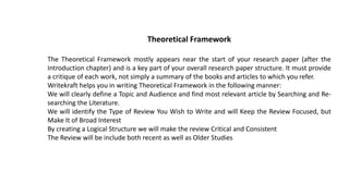 Theoretical Framework
The Theoretical Framework mostly appears near the start of your research paper (after the
Introduction chapter) and is a key part of your overall research paper structure. It must provide
a critique of each work, not simply a summary of the books and articles to which you refer.
Writekraft helps you in writing Theoretical Framework in the following manner:
We will clearly define a Topic and Audience and find most relevant article by Searching and Re-
searching the Literature.
We will identify the Type of Review You Wish to Write and will Keep the Review Focused, but
Make It of Broad Interest
By creating a Logical Structure we will make the review Critical and Consistent
The Review will be include both recent as well as Older Studies
 