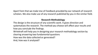 Apart from that we make Use of Feedback provided by our network of research
scholars. We also make use of any research published by you in the similar field.
Research Methodology
The design is the structure of any scientific work. It gives direction and
systematizes the research. The method you choose will affect your results and
how you conclude the findings.
Writekraft will help you in designing your research methodology section by
clearing answering two fundamental questions
How was the data collected or generated?
And, how was it analyzed?
 