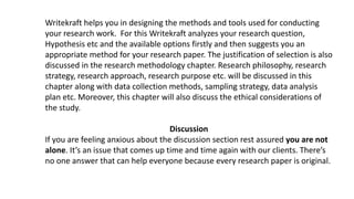 Writekraft helps you in designing the methods and tools used for conducting
your research work. For this Writekraft analyzes your research question,
Hypothesis etc and the available options firstly and then suggests you an
appropriate method for your research paper. The justification of selection is also
discussed in the research methodology chapter. Research philosophy, research
strategy, research approach, research purpose etc. will be discussed in this
chapter along with data collection methods, sampling strategy, data analysis
plan etc. Moreover, this chapter will also discuss the ethical considerations of
the study.
Discussion
If you are feeling anxious about the discussion section rest assured you are not
alone. It’s an issue that comes up time and time again with our clients. There’s
no one answer that can help everyone because every research paper is original.
 