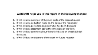 Writekraft helps you in this regard in the following manner:
1. It will create a summary of the main parts of the research paper
2. It will create a deduction made on the basis of the main body
3. It will create a personal opinion on what has been discussed
4. It will create a statement about the limitations of the work
5. It will create a comment about the future based on what has been
discussed
6. It will create a implications of the work for future research
 