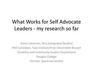 What Works for Self Advocate
Leaders - my research so far
Aaron Johannes, M.A.(Integrated Studies)
PhD Candidate, Taos Institute/Vrije Universiteit Brussel
Disability and Community Studies Department
Douglas College
Director, Spectrum Society
 