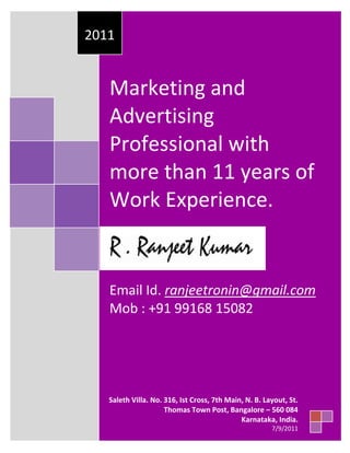 Marketing and Advertising Professional with more than 11 years of Work Experience.Email Id. ranjeetronin@gmail.com Mob : +91 99168 150822011Saleth Villa. No. 316, Ist Cross, 7th Main, N. B. Layout, St. Thomas Town Post, Bangalore – 560 084Karnataka, India.7/9/2011                                                                                                                                                                                                                                                                                                                                                                                                                                                                                                                                                                                                                                                                                                                                                                                                                                                                                                                                                                                           <br />,[object Object],  <br />WORK EXPERIENCE AS A FREELANCER – From April 1999 – Dec 2002SLCOMPANYDOMAIN1Glamour MediaFashion Choreographer / Fashion Grooming / Trainer / Event Management2Sky High Fashions – Brand Western Wear Fashion Choreographer / Brand Activation Solution Provider / Creative Ideation  /Event Management/ Page 3 Media Relations Etc3Enigmatic Chronox Event co-coordinator – work between the management and its Design, Advertising & PR.4Bangalore Fashion – MagazineModel Coordinator / Fashion Choreography and Worked between the management and its Design, Advertising & PR. Also was Responsible for consulting the management on its visibility in OOH, print, radio and other advertising mediums.<br />,[object Object]