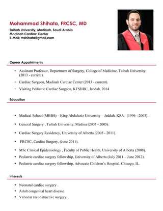 Mohammad Shihata, FRCSC, MD 
Taibah University, Madinah, Saudi Arabia 
Madinah Cardiac Center 
E-Mail: mshihata@gmail.com 
Career Appointments 
• Assistant Professor, Department of Surgery, College of Medicine, Taibah University 
(2013 - current). 
• Cardiac Surgeon, Madinah Cardiac Center (2013 - current). 
• Visiting Pediatric Cardiac Surgeon, KFSHRC, Jeddah, 2014 
Education 
• Medical School (MBBS) – King Abdulaziz University – Jeddah, KSA. (1996 - 2003). 
• General Surgery , Taibah University, Madina (2003 - 2005). 
• Cardiac Surgery Residency, University of Alberta (2005 - 2011). 
• FRCSC, Cardiac Surgery, (June 2011). 
• MSc Clinical Epidemiology , Faculty of Public Health, University of Alberta (2008). 
• Pediatric cardiac surgery fellowship, University of Alberta (July 2011 – June 2012). 
• Pediatric cardiac surgery fellowship, Advocate Children’s Hospital, Chicago, IL. 
Interests 
• Neonatal cardiac surgery . 
• Adult congenital heart disease. 
• Valvular reconstructive surgery. 
 